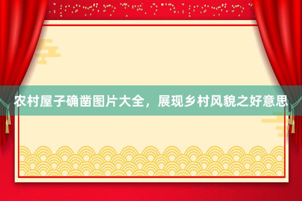 农村屋子确凿图片大全，展现乡村风貌之好意思